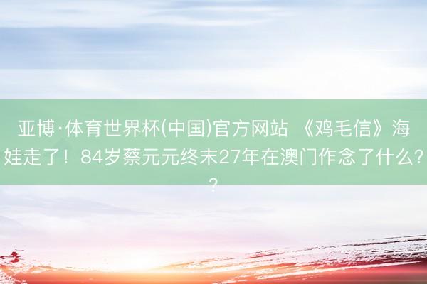 亚博·体育世界杯(中国)官方网站 《鸡毛信》海娃走了!84岁蔡元元终末27年在澳门作念了什么?