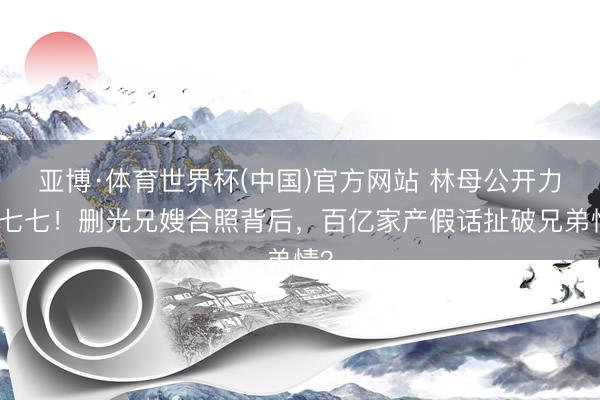 亚博·体育世界杯(中国)官方网站 林母公开力挺七七!删光兄嫂合照背后,百亿家产假话扯破兄弟情?