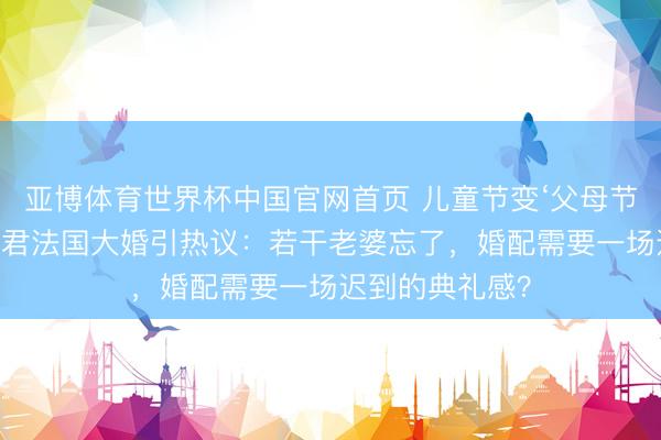亚博体育世界杯中国官网首页 儿童节变‘父母节’!奚梦瑶何猷君法国大婚引热议:若干老婆忘了,婚配需要一场迟到的典礼感?