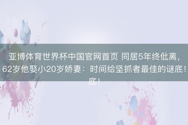 亚博体育世界杯中国官网首页 同居5年终仳离,62岁他娶小20岁娇妻:时间给坚抓者最佳的谜底!
