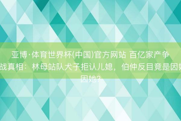 亚博·体育世界杯(中国)官方网站 百亿家产争夺战真相:林母站队犬子拒认儿媳,伯仲反目竟是因她?