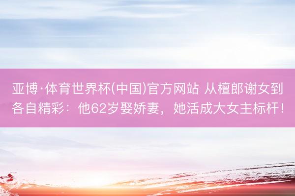 亚博·体育世界杯(中国)官方网站 从檀郎谢女到各自精彩：他62岁娶娇妻，她活成大女主标杆！
