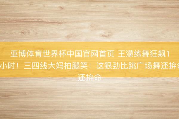 亚博体育世界杯中国官网首页 王濛练舞狂飙10小时!三四线大妈拍腿笑:这狠劲比跳广场舞还拚命