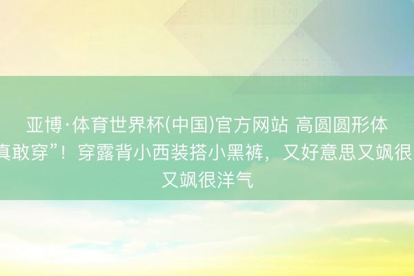 亚博·体育世界杯(中国)官方网站 高圆圆形体好“真敢穿”！穿露背小西装搭小黑裤，又好意思又飒很洋气