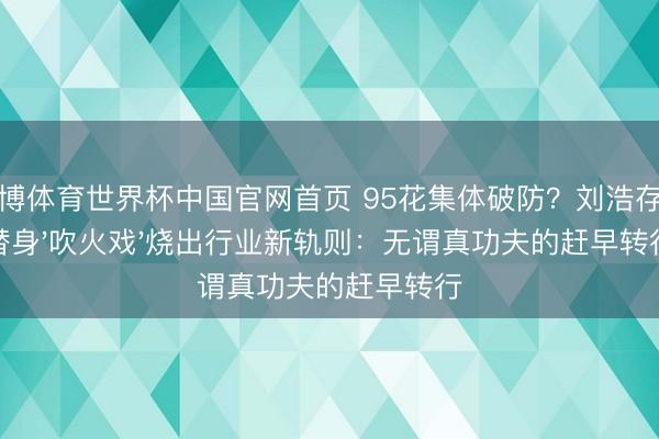 亚博体育世界杯中国官网首页 95花集体破防?刘浩存零替身'吹火戏'烧出行业新轨则:无谓真功夫的赶早转行