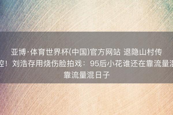亚博·体育世界杯(中国)官方网站 退隐山村传承秦腔!刘浩存用烧伤脸拍戏:95后小花谁还在靠流量混日子