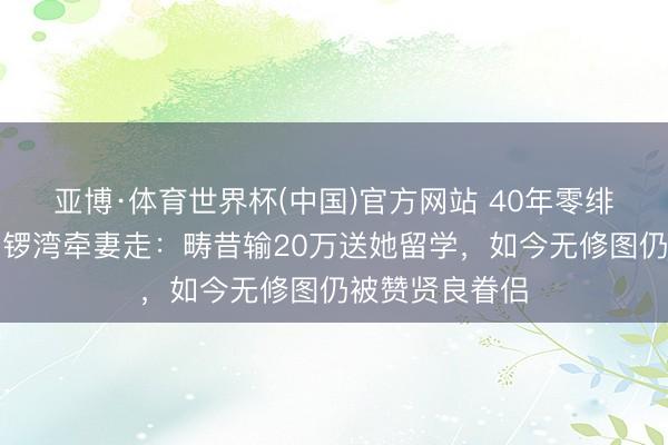 亚博·体育世界杯(中国)官方网站 40年零绯闻!黄智贤铜锣湾牵妻走:畴昔输20万送她留学,如今无修图仍被赞贤良眷侣