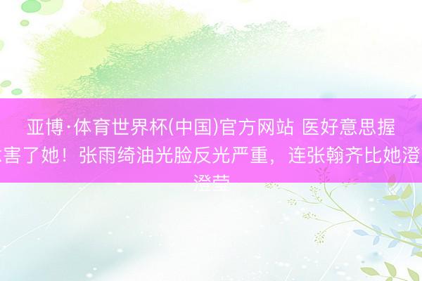 亚博·体育世界杯(中国)官方网站 医好意思握念害了她!张雨绮油光脸反光严重,连张翰齐比她澄莹