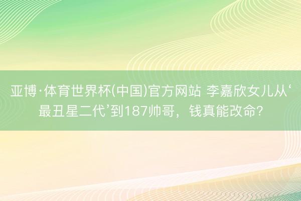 亚博·体育世界杯(中国)官方网站 李嘉欣女儿从‘最丑星二代’到187帅哥,钱真能改命?