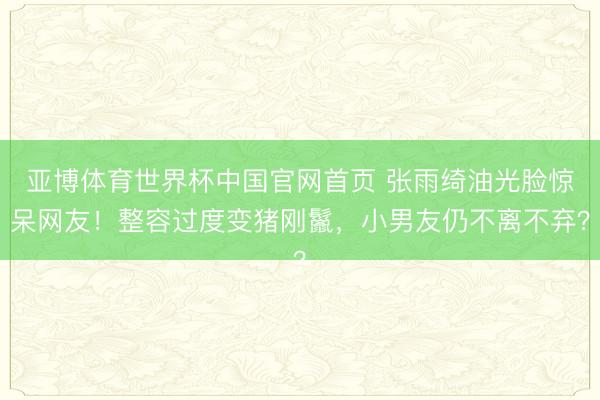 亚博体育世界杯中国官网首页 张雨绮油光脸惊呆网友!整容过度变猪刚鬣,小男友仍不离不弃?