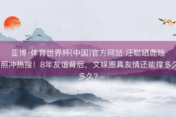 亚博·体育世界杯(中国)官方网站 汪聪晒鹿晗旧照冲热搜!8年友谊背后,文娱圈真友情还能撑多久?