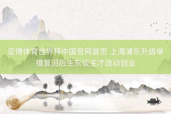 亚博体育世界杯中国官网首页 上海浦东升级举措复旧后生东谈主才改动创业