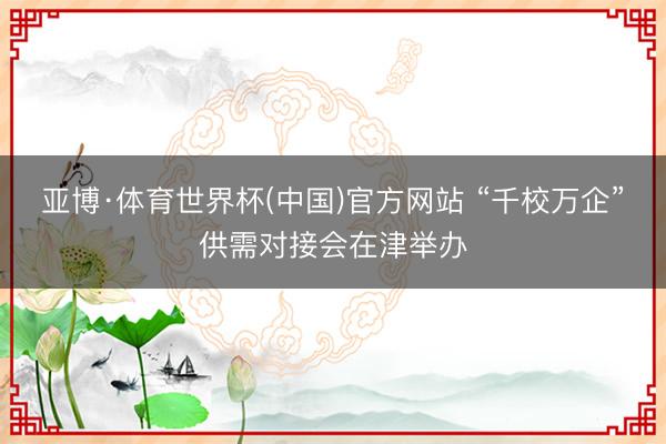 亚博·体育世界杯(中国)官方网站 “千校万企”供需对接会在津举办