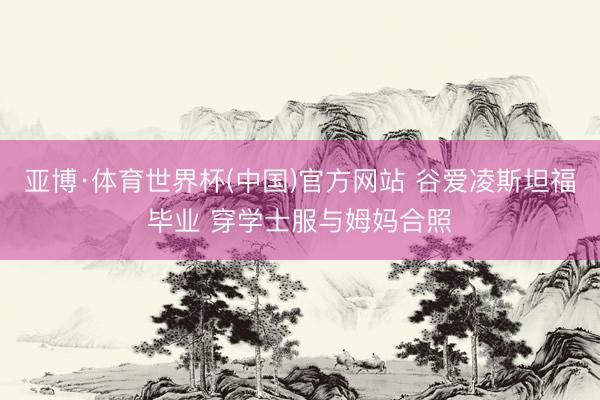 亚博·体育世界杯(中国)官方网站 谷爱凌斯坦福毕业 穿学士服与姆妈合照