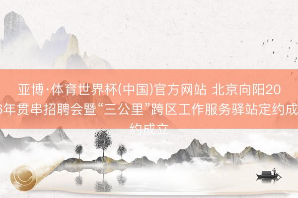 亚博·体育世界杯(中国)官方网站 北京向阳2026年贯串招聘会暨“三公里”跨区工作服务驿站定约成立