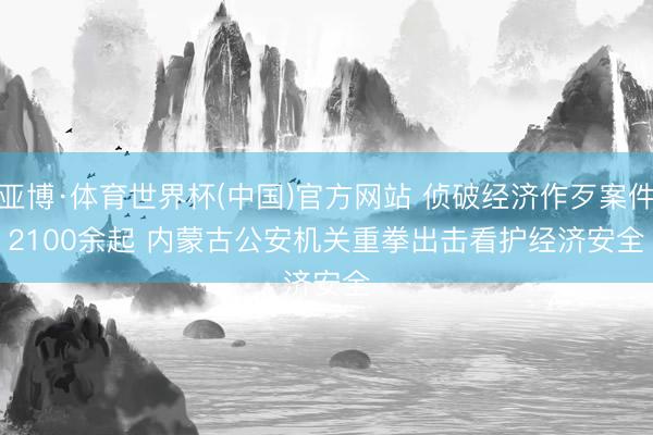 亚博·体育世界杯(中国)官方网站 侦破经济作歹案件2100余起 内蒙古公安机关重拳出击看护经济安全