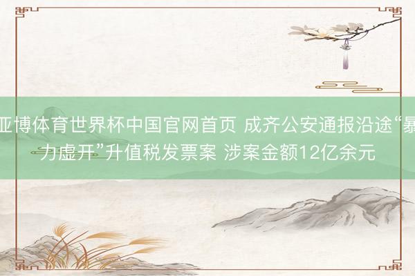 亚博体育世界杯中国官网首页 成齐公安通报沿途“暴力虚开”升值税发票案 涉案金额12亿余元
