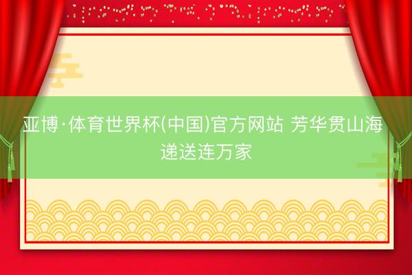 亚博·体育世界杯(中国)官方网站 芳华贯山海 递送连万家