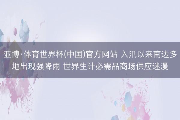 亚博·体育世界杯(中国)官方网站 入汛以来南边多地出现强降雨 世界生计必需品商场供应迷漫