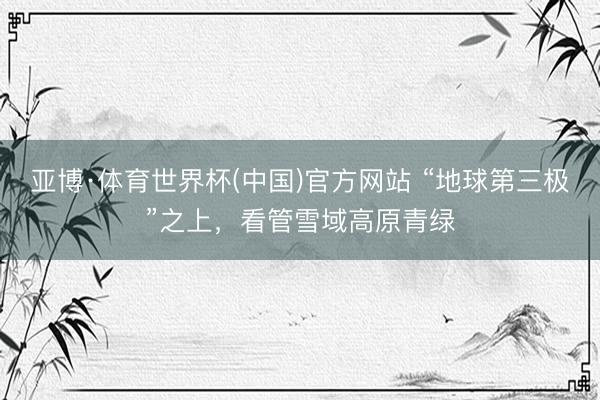 亚博·体育世界杯(中国)官方网站 “地球第三极”之上，看管雪域高原青绿