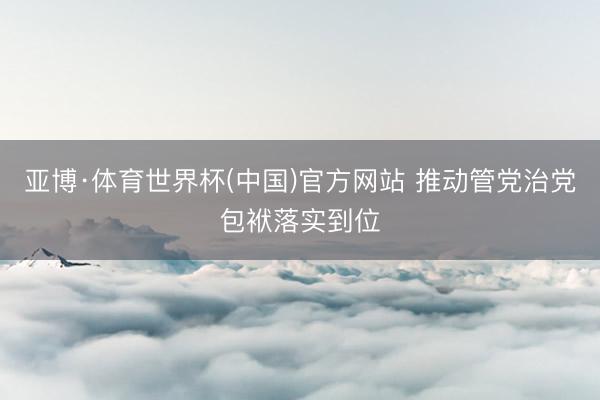 亚博·体育世界杯(中国)官方网站 推动管党治党包袱落实到位