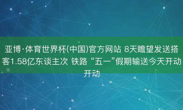 亚博·体育世界杯(中国)官方网站 8天瞻望发送搭客1.58亿东谈主次 铁路 “五一”假期输送今天开动