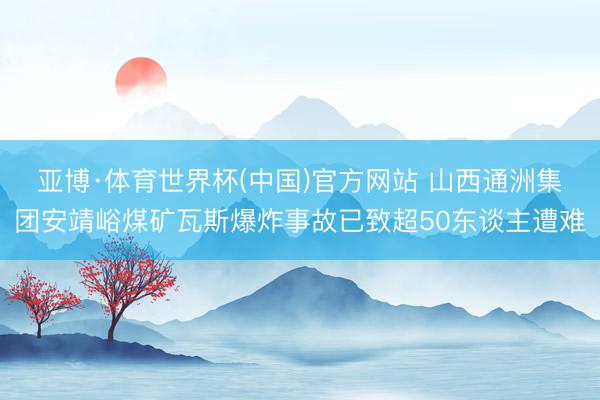 亚博·体育世界杯(中国)官方网站 山西通洲集团安靖峪煤矿瓦斯爆炸事故已致超50东谈主遭难