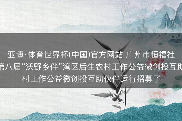 亚博·体育世界杯(中国)官方网站 广州市恒福社会职责工作社 | 第八届“沃野乡伴”湾区后生农村工作公益微创投互助伙伴运行招募了