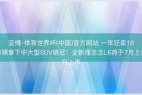 亚博·体育世界杯(中国)官方网站 一年狂卖16万辆拿下中大型SUV销冠！全新理念念L6将于7月上市