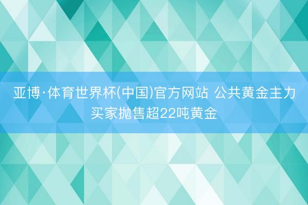 亚博·体育世界杯(中国)官方网站 公共黄金主力买家抛售超22吨黄金