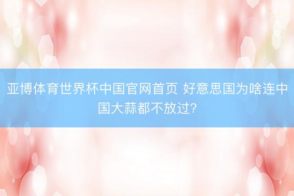 亚博体育世界杯中国官网首页 好意思国为啥连中国大蒜都不放过？