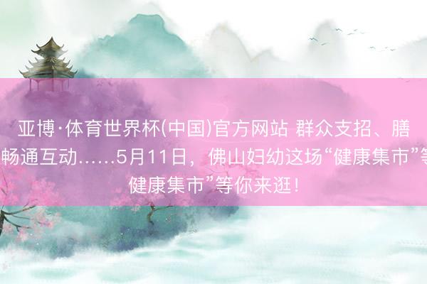 亚博·体育世界杯(中国)官方网站 群众支招、膳食指点、畅通互动……5月11日，佛山妇幼这场“健康集市”等你来逛！