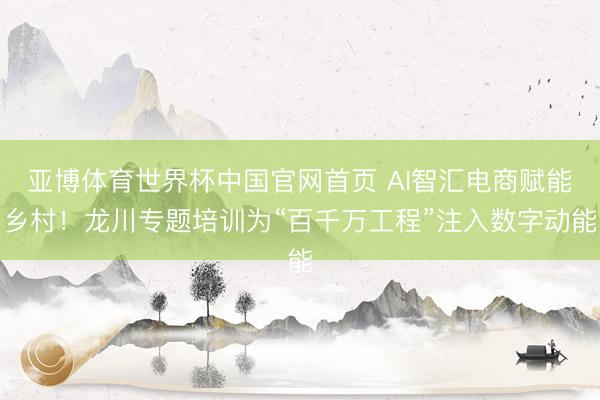 亚博体育世界杯中国官网首页 AI智汇电商赋能乡村！龙川专题培训为“百千万工程”注入数字动能