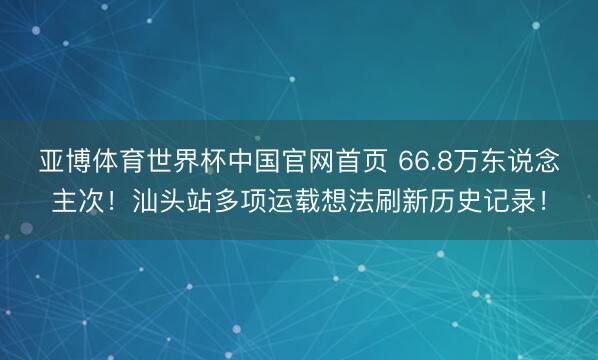 亚博体育世界杯中国官网首页 66.8万东说念主次！汕头站多项运载想法刷新历史记录！