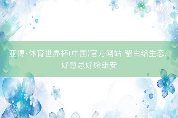 亚博·体育世界杯(中国)官方网站 留白给生态, 好意思好绘雄安