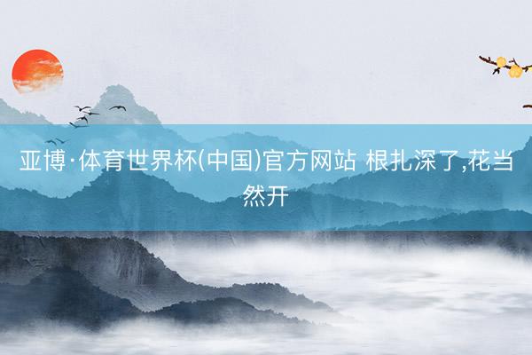亚博·体育世界杯(中国)官方网站 根扎深了,花当然开