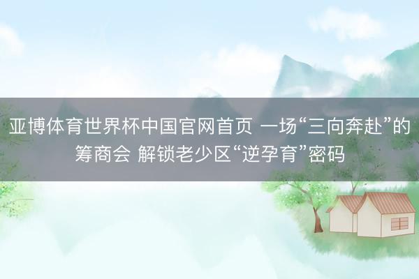 亚博体育世界杯中国官网首页 一场“三向奔赴”的筹商会 解锁老少区“逆孕育”密码