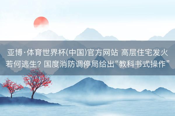 亚博·体育世界杯(中国)官方网站 高层住宅发火若何逃生? 国度消防调停局给出“教科书式操作”