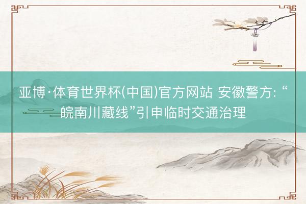亚博·体育世界杯(中国)官方网站 安徽警方: “皖南川藏线”引申临时交通治理