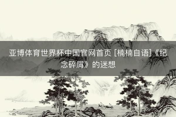 亚博体育世界杯中国官网首页 [楠楠自语]《纪念碎屑》的迷想