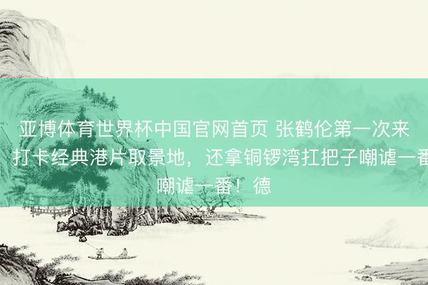 亚博体育世界杯中国官网首页 张鹤伦第一次来香港，打卡经典港片取景地，还拿铜锣湾扛把子嘲谑一番！德