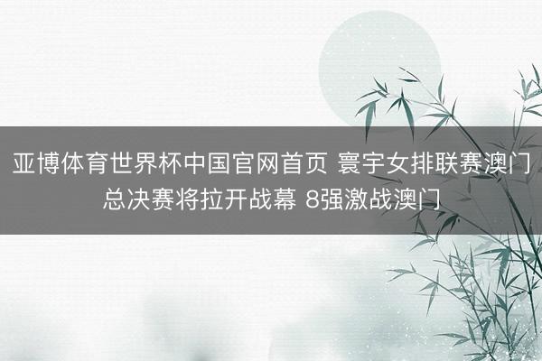 亚博体育世界杯中国官网首页 寰宇女排联赛澳门总决赛将拉开战幕 8强激战澳门