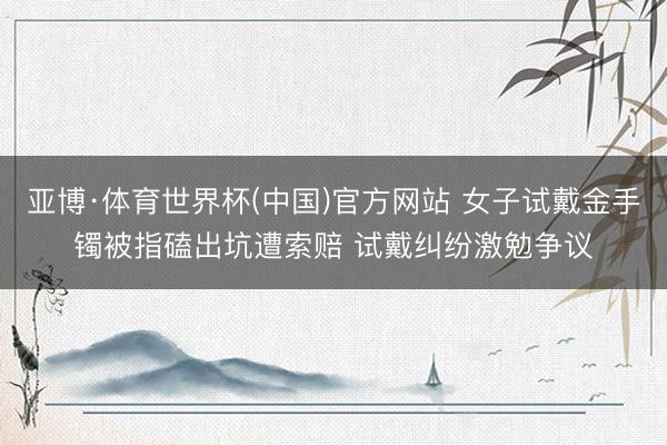 亚博·体育世界杯(中国)官方网站 女子试戴金手镯被指磕出坑遭索赔 试戴纠纷激勉争议