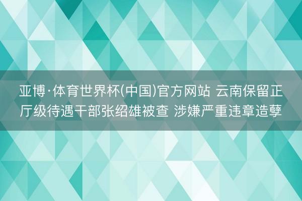 亚博·体育世界杯(中国)官方网站 云南保留正厅级待遇干部张绍雄被查 涉嫌严重违章造孽