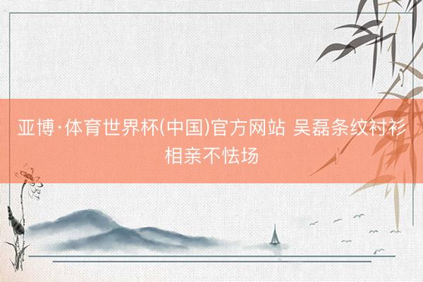 亚博·体育世界杯(中国)官方网站 吴磊条纹衬衫相亲不怯场