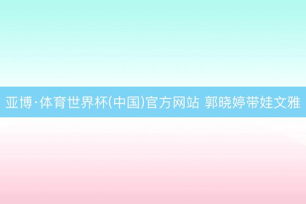 亚博·体育世界杯(中国)官方网站 郭晓婷带娃文雅