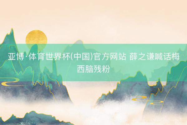 亚博·体育世界杯(中国)官方网站 薛之谦喊话梅西脑残粉